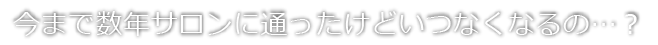 今まで数年サロンに通ったけどいつなくなるの